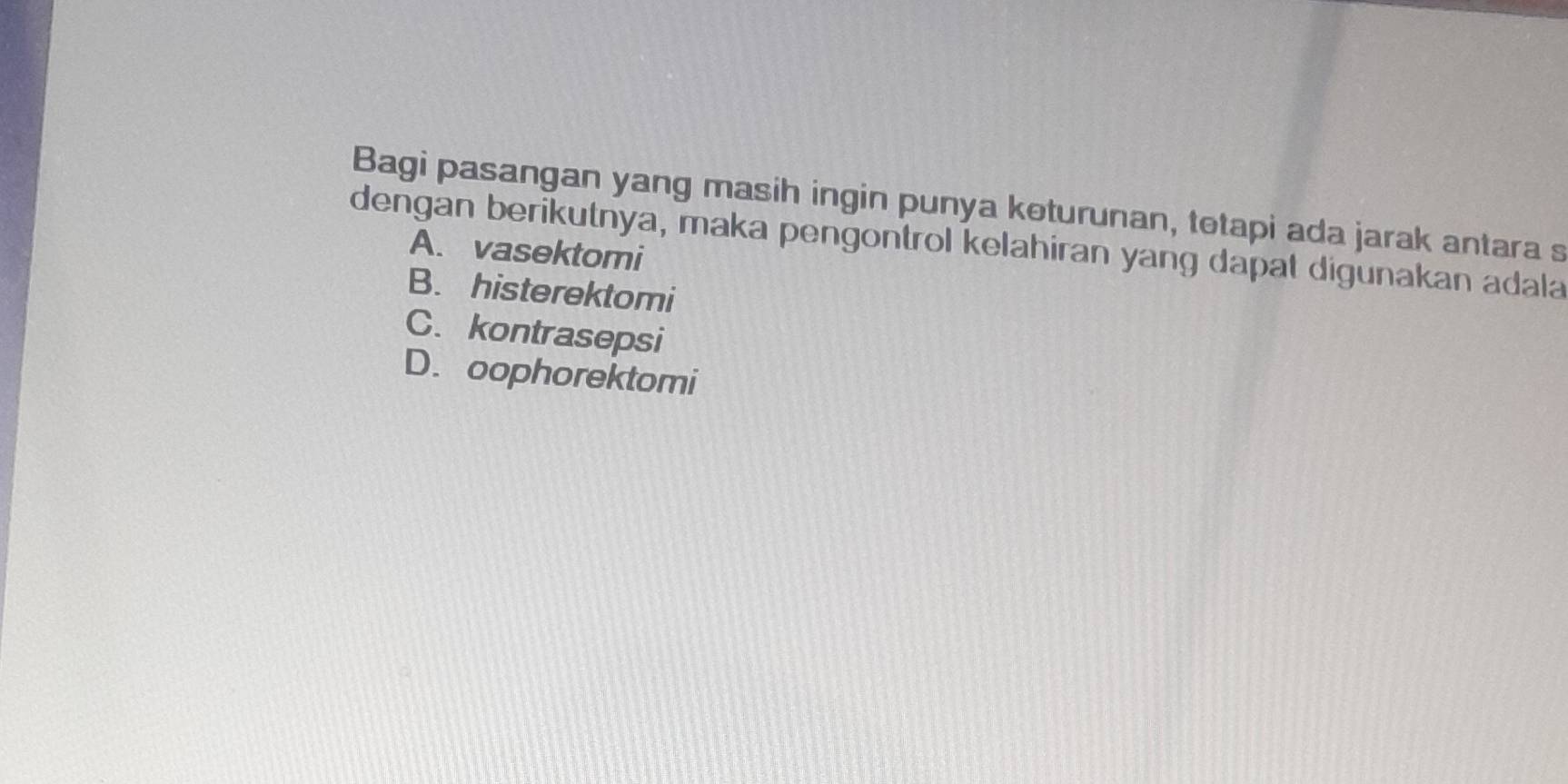 Bagi pasangan yang masih ingin punya koturunan, totapi ada jarak antara s
dengan berikutnya, maka pengontrol kelahiran yang dapat digunakan adala
A. vasektomi
B. histerektomi
C. kontrasepsi
D. oophorektomi