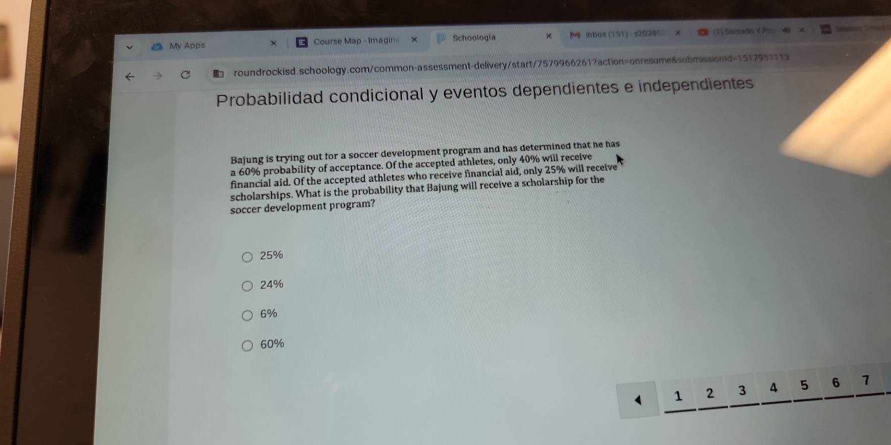 Schoología
My Apps Course Map - Imagin Inbox (151) - s20385 (1) Soidado Y Pro
roundrockisd.schoology.com/common-assessment-delivery/start/7579966261?action=onresume&submissionid=1517951113
Probabilidad condicional y eventos dependientes e independientes
Bajung is trying out for a soccer development program and has determined that he has
a 60% probability of acceptance. Of the accepted athletes, only 40% will receive
financial aid. Of the accepted athletes who receive financial aid, only 25% will receive
scholarships. What is the probability that Bajung will receive a scholarship for the
soccer development program?
25%
24%
6%
60%
1 2 3 4 5 6 1