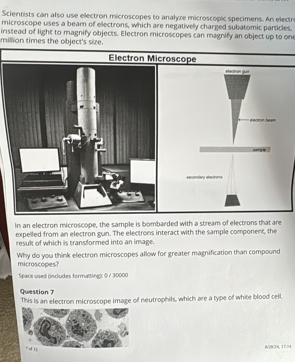 Scientists can also use electron microscopes to analyze microscopic specimens. An electre 
microscope uses a beam of electrons, which are negatively charged subatomic particles, 
instead of light to magnify objects. Electron microscopes can magnify an object up to one 
million times the object's size. 
Electron Microscope 
In an electron microscope, the sample is bombarded with a stream of electrons that are 
expelled from an electron gun. The electrons interact with the sample component, the 
result of which is transformed into an image. 
Why do you think electron microscopes allow for greater magnification than compound 
microscopes? 
Space used (includes formatting): 0 / 30000
Question 7 
This is an electron microscope image of neutrophils, which are a type of white blood cell.
8/28/24, 17:14