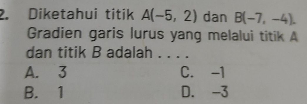 Diketahui titik A(-5,2) dan B(-7,-4). 
Gradien garis lurus yang melalui titik A
dan titik B adalah . . . .
A. 3 C. -1
B. 1 D. -3