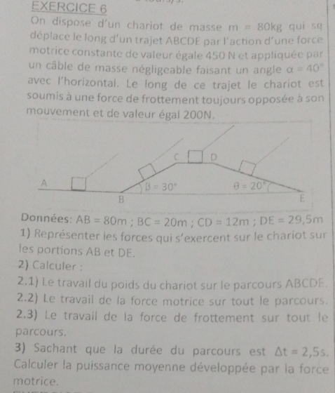 On dispose d'un chariot de masse m=80kg guī se
déplace le long d’un trajet ABCDE par l’action d’une force
motrice constante de valeur égale 450 N et appliquée par
un câble de masse négligeable faisant un angle alpha =40°
avec l'horizontal. Le long de ce trajet le chariot est
soumis à une force de frottement toujours opposée à son
mouvement et de valeur égal 200N.
Données: AB=80m;BC=20m;CD=12m;DE=29,5m
1) Représenter ies forces qui s’exercent sur le chariot sur
les portions AB et DE.
2) Calculer :
2.1) Le travail du poids du chariot sur le parcours ABCDE.
2.2) Le travail de la force motrice sur tout le parcours.
2.3) Le travail de la force de frottement sur tout le
parcours.
3) Sachant que la durée du parcours est △ t=2,5s.
Calculer la puissance moyenne développée par la force
motrice.