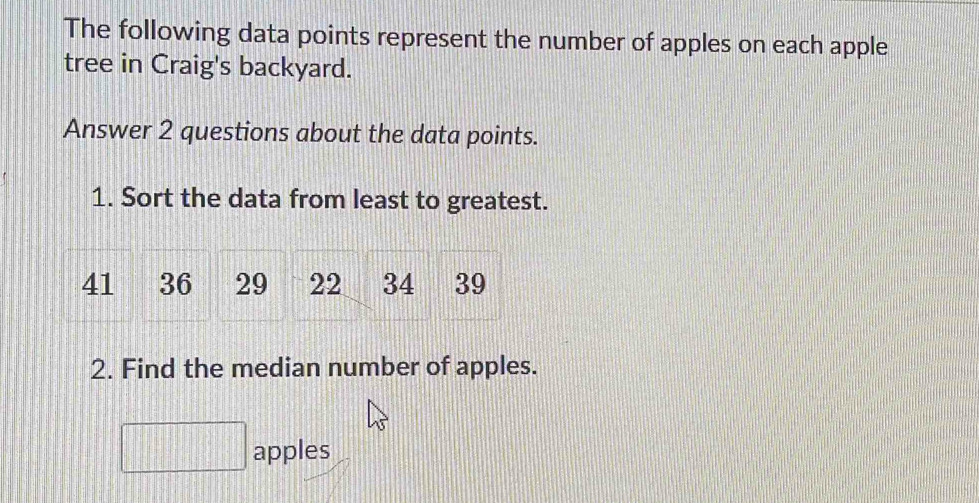 The following data points represent the number of apples on each apple 
tree in Craig's backyard. 
Answer 2 questions about the data points. 
1. Sort the data from least to greatest.
41 36 29 22 34 39
2. Find the median number of apples. 
apples