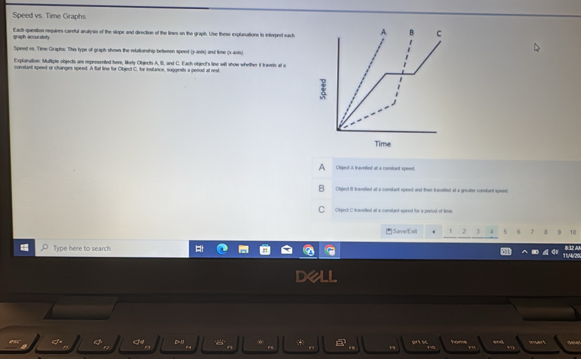 Speed vs. Time Graphs
Each question requires careful analysis of the slope and direction of the lines on the graph. Use these explanations to interpret each
graph accurately
Speed vs. Time Graphs: This type of graph shows the relationship between speed (y-axis) and time (x-axis)
Explanation: Multiple objects are represented here, likely Objects A, B, and C. Each object's line will show whether it travels at a
constant speed or changes speed. A flat line for Object C, for instance, suggests a period at rest
A Object A travelled at a constant speed.
Object B travelled at a constant speed and then travelled at a greater constant speed.
Object C travelled at a constant speed for a period of fime
Save/Exit 2 3 ,! 5 6 7 8 9 10
Type here to search 8:32 Al
11/4/20
*
8 prt sc home end insert dele
F4 FS FC F7 F e F9 F10 F1 F2