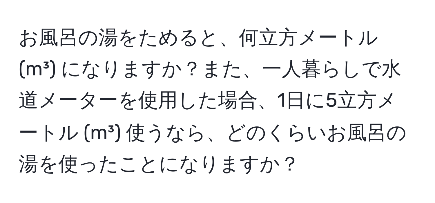 お風呂の湯をためると、何立方メートル (m³) になりますか？また、一人暮らしで水道メーターを使用した場合、1日に5立方メートル (m³) 使うなら、どのくらいお風呂の湯を使ったことになりますか？