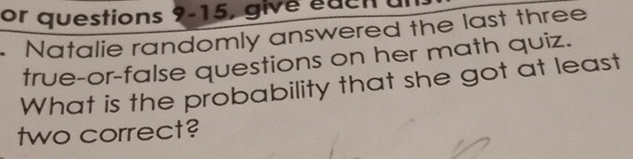 or questions 9-15, give edcn a 
Natalie randomly answered the last three 
true-or-false questions on her math quiz. 
What is the probability that she got at least 
two correct?