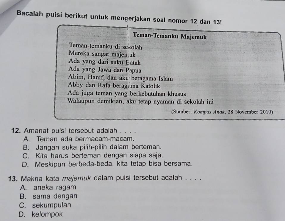 Bacalah puisi berikut untuk mengerjakan soal nomor 12 dan 13!
Teman-Temanku Majemuk
Teman-temanku di sekolah
Mereka sangat majen uk
Ada yang dari suku Eatak
Ada yang Jawa dan Papua
Abim, Hanif, dan aku beragama Islam
Abby dan Rafa beragama Katolik
Ada juga teman yang berkebutuhan khusus
Walaupun demikian, aku tetap nyaman di sekolah ini
(Sumber: Kompas Anak, 28 November 2010)
12. Amanat puisi tersebut adalah . . . .
A. Teman ada bermacam-macam.
B. Jangan suka pilih-pilih dalam berteman.
C. Kita harus berteman dengan siapa saja.
D. Meskipun berbeda-beda, kita tetap bisa bersama.
13. Makna kata majemuk dalam puisi tersebut adalah . . . .
A. aneka ragam
B. sama dengan
C. sekumpulan
D. kelompok