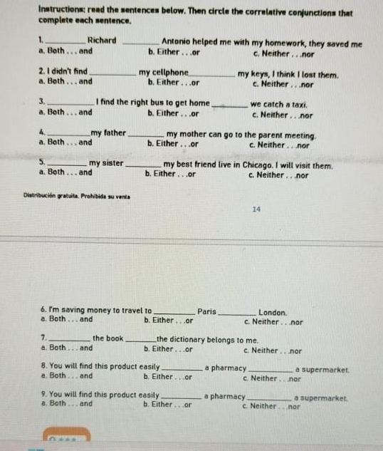 Instructions: read the sentences below. Then circle the correlative conjunctions that
complete each sentence.
1._ Richard _Antonio helped me with my homework, they saved me
a. Both . . . and b. Either . . .or c. Neither . . .nor
2. I didn't find_ my cellphone_ my keys, I think I lost them.
a. Both . . . and b. Either . . .or c. Neither . . .nor
3. _I find the right bus to get home_ we catch a taxi.
a. Both . . . and b. Either . . .or c. Neither . . .nor
4, _my father _my mother can go to the parent meeting.
a. Both . . . and b. Either . . .or c. Neither . . .nor
5. _my sister_ my best friend live in Chicago. I will visit them.
a. Both . . . and b. Either . . .or c. Neither . . .nor
Distribución gratuita. Prohibida su venta
14
6. I'm saving money to travel to _Paris _London.
a. Both . . . and b. Either . . .or c. Neither . . nor
7._ the book_ the dictionary belongs to me.
a. Both . . . and b. Either . . .or c. Neither . . nor
8. You will find this product easily a pharmacy
a. Both . . . and b. Either . . .or c. Neither . . .nor a supermarket.
9. You will find this product easily a pharmacy
a. Both . and b. Either . . .or c. Neither . . nor a supermarket.