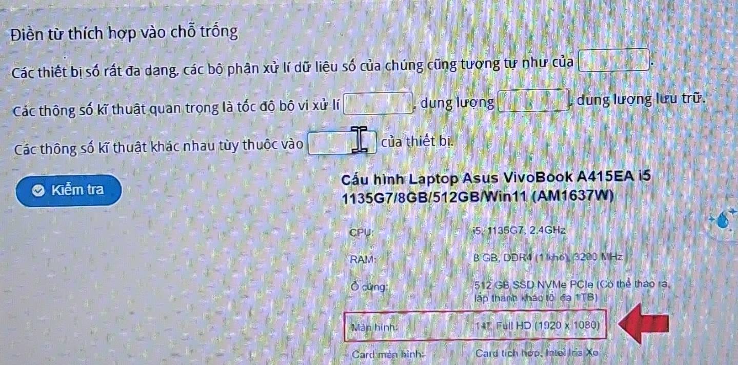 Điền từ thích hợp vào chỗ trống 
Các thiết bị số rất đa dạng, các bộ phận xử lí dữ liệu số của chúng cũng tương tự như của □ . 
Các thông số kĩ thuật quan trọng là tốc độ bộ vi xử lí □. , dung lượng □ dung lượng lưu trữ. 
Các thông số kĩ thuật khác nhau tùy thuộc vào □° của thiết bị. 
Cầu hình Laptop Asus VivoBook A415EA i5 
Kiểm tra 
1135G7/8GB/512GB/Win11 (AM1637W) 
CPU: i5, 1135G7, 2.4GHz
RAM B GB. DDR4 (1 khe), 3200 MHz 
Ô cứng: 512 GB SSD NVMe PCle (Có thể tháo ra, 
lấp thanh khác tôi đa 1TB) 
Màn hình: (1920* 1080)
14°,Full HD 
Card mán hình: Card tich hợp, Intel Iris Xo