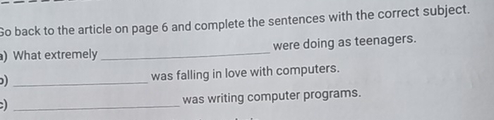 Go back to the article on page 6 and complete the sentences with the correct subject. 
) What extremely _were doing as teenagers. 
_) 
was falling in love with computers. 
_ 
was writing computer programs.