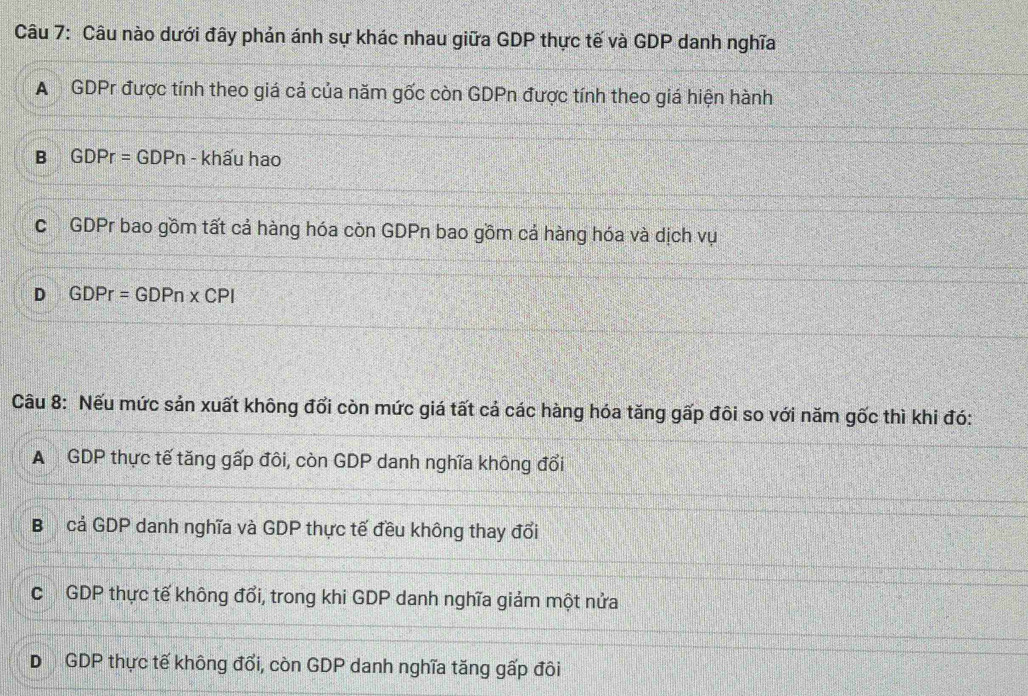 Câu nào dưới đây phản ánh sự khác nhau giữa GDP thực tế và GDP danh nghĩa
A GDPr được tính theo giá cả của năm gốc còn GDPn được tính theo giá hiện hành
B GDPr=GDPn - khấu hao
c GDPr bao gồm tất cả hàng hóa còn GDPn bao gồm cả hàng hóa và dịch vụ
D GDPr=GDPn* CPI
Câu 8: Nếu mức sản xuất không đổi còn mức giá tất cả các hàng hóa tăng gấp đôi so với năm gốc thì khi đó:
A GDP thực tế tăng gấp đôi, còn GDP danh nghĩa không đổi
B cả GDP danh nghĩa và GDP thực tế đều không thay đổi
c GDP thực tế không đổi, trong khi GDP danh nghĩa giảm một nửa
D GDP thực tế không đổi, còn GDP danh nghĩa tăng gấp đôi