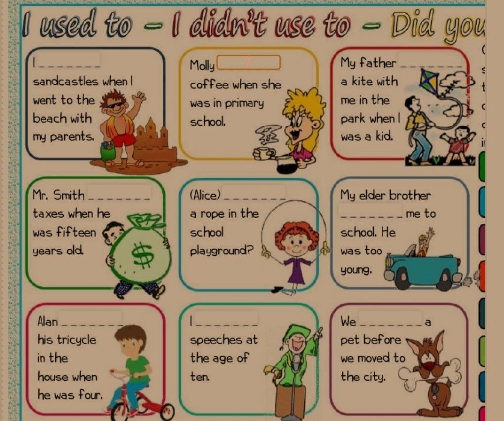 used to — I didn't use to — Did you 
_ 
Molly My father_ 
sandcastles when I coffee when she a kite with 
went to the was in primary me in the 
beach with school. park when I 
my parents. was a kid. 
Mr. Smith_ (Alice)_ My elder brother 
taxes when he a rope in the _me to 
was fifteen school school. He 
years old. playground? was too_ 
young. 
Alan _ _We_ 
a 
his tricycle speeches at pet before 
in the the age of we moved to 
house when ten. the city. 
he was four.