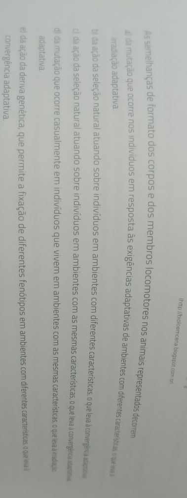 (http://bioloemcena blogspot.com bri
As semelhanças de formato dos corpos e dos membros locomotores nos animais representados decorrem
a) da mutação que ocorre nos indivíduos em resposta às exigências adaptativas de ambientes com diferentes características, o que leva d
irradiação adaptativa
b) da ação da seleção natural atuando sobre indivíduos em ambientes com diferentes características, o que leva à convergência adaptativa
c) da ação da seleção natural atuando sobre indivíduos em ambientes com as mesmas características, o que leva à convergência adaptativa.
d) da mutação que ocorre casualmente em indivíduos que vivem em ambientes com as mesmas características, o que leva à irradiação
adaptativa.
e) da ação da deriva genética, que permite a fixação de diferentes fenótipos em ambientes com diferentes características, o que leva à
convergência adaptativa.