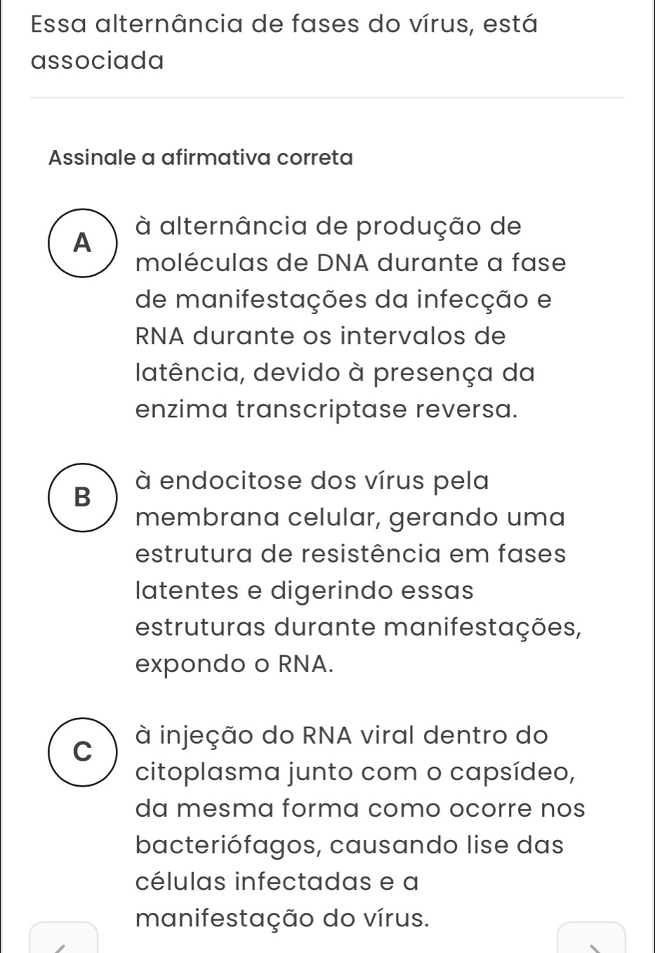 Essa alternância de fases do vírus, está
associada
Assinale a afirmativa correta
A
à alternância de produção de
moléculas de DNA durante a fase
de manifestações da infecção e
RNA durante os intervalos de
latência, devido à presença da
enzima transcriptase reversa.
B
à endocitose dos vírus pela
membrana celular, gerando uma
estrutura de resistência em fases
latentes e digerindo essas
estruturas durante manifestações,
expondo o RNA.
C à injeção do RNA viral dentro do
citoplasma junto com o capsídeo,
da mesma forma como ocorre nos
bacteriófagos, causando lise das
células infectadas e a
manifestação do vírus.