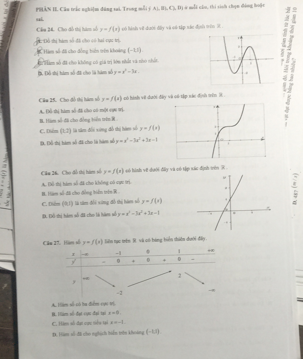 PHÀN II. Câu trắc nghiệm đúng sai. Trong mỗi ý A), B), C), D) ở mỗi câu, thí sinh chọn đúng hoặc
: sai.
Câu 24. Cho đồ thị hàm số y=f(x) có hình vẽ dưới đây và có tập xác định trên R .
：
Đ. Đồ thị hàm số đã cho có hai cực trị.
B. Hàm số đã cho đồng biến trên khoảng (-1;1).
Hàm số đã cho không có giá trị lớn nhất và nhỏ nhất.
D. Đồ thị hàm số đã cho là hàm số y=x^3-3x.
Câu 25. Cho đồ thị hàm số y=f(x) có hình vẽ dưới đây và có tập xác định trên R .
A. Đồ thị hàm số đã cho có một cực trị.
B. Hàm số đã cho đồng biến trên R .
C. Điểm (1;2) là tâm đối xứng đồ thị hàm số y=f(x)
4 2
D. Đồ thị hàm số đã cho là hàm số y=x^3-3x^2+3x-1
Câu 26. Cho đồ thị hàm số y=f(x) có hình vẽ dưới đây và có tập xác định trên R .
A. Đỗ thị hàm số đã cho không có cực trị.
B. Hàm số đã cho đồng biến trên R .
C. Điểm (0;1) là tâm đối xứng đồ thị hàm số y=f(x)
D. Đồ thị hàm số đã cho là hàm số y=x^3-3x^2+3x-1
Câu 27. Hàm số y=f(x) liên tục trên R và có bảng biển thiên đưới đây.
A. Hám số có ba điểm cực trị.
B. Hàm số đạt cực đại tại x=0.
C. Hàm số đạt cực tiểu tại x=-1.
D. Hàm số đã cho nghịch biến trên khoảng (−1;1) .