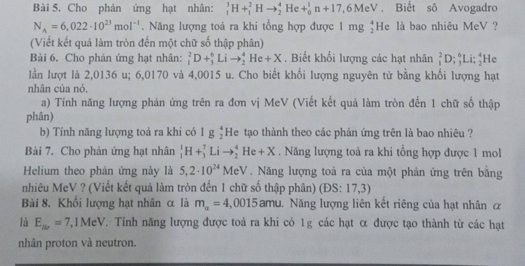 Cho phản ứng hạt nhân: _1^(3H+_1^2Hto _2^4He+_0^1n+17 7, 6 MeV . Biết sô Avogadro
N_A)=6,022· 10^(23)mol^(-1). Năng lượng toả ra khi tổng hợp được 1 mg beginarrayr 4 2endarray He là bao nhiêu MeV ?
(Viết kết quả làm tròn đến một chữ số thập phân)
Bài 6. Cho phản ứng hạt nhân: _1^(2D+_3^6Lito _2^4He+X. Biết khối lượng các hạt nhân _1^2D;_3^6Li;_2^4 He
lần lượt là 2,0136 u; 6,0170 và 4,0015 u. Cho biết khối lượng nguyên tử bằng khối lượng hạt
nhân của nó.
a) Tính năng lượng phản ứng trên ra đơn vị MeV (Viết kết quả làm tròn đến 1 chữ số thập
phân)
b) Tính năng lượng toả ra khi có lg beginarray)r 4 2endarray He tạo thành theo các phản ứng trên là bao nhiêu ?
Bài 7. Cho phản ứng hạt nhân _1^(1H+_3^7Lito _2^4He+X. Năng lượng toả ra khi tổng hợp được 1 mol
Helium theo phản ứng này là 5,2· 10^24) 1eV *  Năng lượng toả ra của một phản ứng trên bằng
nhiêu MeV ? (Viết kết quả làm tròn đến 1 chữ số thập phân) (ĐS: 17,3)
Bài 8. Khối lượng hạt nhân α là m_alpha =4,0015amu 1. Năng lượng liên kết riêng của hạt nhân α
là E_lkr=7 7,1MeV. Tính năng lượng được toả ra khi có 1g các hạt α được tạo thành từ các hạt
nhân proton và neutron.