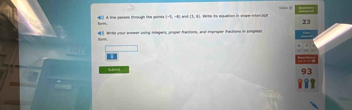 Video D Question 
answered 
A line passes through the points (-5,-8) and (3,6). Write its equation in slope-intercep 
form. 
23 
)) Write your answer using integers, proper fractions, and improper fractions in simplest 
form、 
00 
Submit 
93