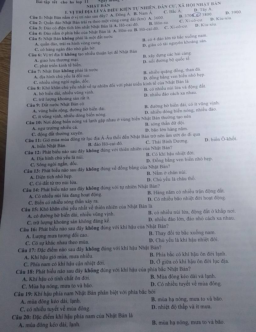 Bài tập tết cho hs lop 11 Ngày mì
Nhật bản
1. Vị trí địa Lí và điều kiện tự nhiên, dân cư, xã họi nhật bản
Câu 1: Nhật Bản nằm ở vị trí nào sau đây? A. Đông Á. B. Nam A. C. Bắc Á. D. Tây A.
Câu 2: Quần đảo Nhật Bản trải ra theo một vòng cung dài (km) A. 3600. B. 3700 C. 3800. D. 3900.
Câu 3: Đảo có điện tích lớn nhất Nhật Bản là A. Hô-cai-đô. B. Hôn-su. C. Xi-cô-cư. D. Kiu-xiu.
Câu 4: Đảo nằm ở phía bắc của Nhật Bản là A. Hôn-su. B. Hồ-cai-đô. C. Xi-cô-cư. D. Kiu-xiu.
Câu 5: Nhật Bản không phải là một đất nước
A. quần đảo, trải ra hình vòng cung B. có 4 đảo lớn từ bắc xuống nam.
C. có hàng ngàn đảo nhỏ gần bờ. D. giàu có tài nguyên khoáng sản.
Câu 6: Vị trí địa lí không tạo nhiều thuận lợi để Nhật Bản
A. giao lưu thương mại. B. xây dựng các hải cảng.
C. phát triển kinh tế biển. D. nối đường bộ quốc tế.
Câu 7: Nhật Bản không phải là nước
A. địa hình chủ yếu là đồi núi. B. nhiều quặng đồng, than đá.
C. nhiều sông ngòi ngắn, dốc. D. đồng bằng ven biển nhóỏ hẹp.
Cầu 8: Khó khăn chủ yểu nhất về tự nhiên đối với phát triển kinh tế của Nhật Bản là
A. bờ biển dài, nhiều vũng vịnh. B. có nhiều núi lửa và động đất.
C. trữ lượng khoảng sản rất ít. D. nhiều đảo cách xa nhau.
Câu 9: Đất nước Nhật Bản có
A. vùng biển rộng, đường bờ biển dài. B. đường bờ biển dài, có ít vũng vịnh.
C. ít vũng vịnh, nhiều dòng biển nóng. D. nhiều dòng biển nóng, nhiều đảo.
Câu 10: Nơi dòng biển nóng và lạnh gặp nhau ở vùng biển Nhật Bản thường tạo nên
A. ngư trường nhiều cá. B. sóng thần dữ dội.
C. động đất thường xuyên. D. bão lớn hàng năm.
Câu 11: Gió mùa mùa đông từ lục địa Á-Âu thổi đến Nhật Bản trở nên ẩm ướt do đi qua
A. biển Nhật Bản. B. đảo Hô-cai-đô. C. Thái Bình Dương. D. biển Ô-khốt.
Câu 12: Phát biểu nào sau đây không đúng với thiên nhiên của Nhật Bản?
A. Địa hình chủ yếu là núi. B. Có khí hậu nhiệt đới.
C. Sông ngòi ngắn, đốc. D. Đồng bằng ven biển nhỏ hẹp.
Câu 13: Phát biểu nào sau đây không đúng về đồng bằng của Nhật Bản?
A. Diện tích nhỏ hẹp. B. Nằm ở chân núi.
C. Có đất từ tro núi lửa. D. Chủ yếu là châu thổ.
Câu 14: Phát biểu nào sau đây không đúng với tự nhiên Nhật Bản?
A. Có nhiều núi lửa đang hoạt động.  B. Hàng năm có nhiều trận động đất.
C. Biển có nhiều sóng thần xảy ra. D. Có nhiều bão nhiệt đới hoạt động.
Câu 15: Khó khăn chủ yếu nhất về thiên nhiên của Nhật Bản là
A. có đường bờ biển dài, nhiều vũng vịnh. B. có nhiều núi lửa, động đất ở khấp nơi.
C. trữ lượng khoáng sản không đáng kể. D. nhiều đảo lớn, đảo nhỏ cách xa nhau.
Câu 16: Phát biểu nào sau đây không đúng với khí hậu của Nhật Bản?
A. Lượng mưa tương đối cao. B. Thay đổi từ bắc xuống nam.
C. Có sự khác nhau theo mùa. D. Chủ yếu là khí hậu nhiệt đới.
Câu 17: Đặc điểm nào sau đây không đúng với khí hậu Nhật Bản?
A. Khí hậu gió mùa, mưa nhiều. B. Phía bắc có khí hậu ôn đới lạnh.
C. Phía nam có khí hậu cận nhiệt đới. D. Ở giữa có khí hậu ôn đới lục địa.
Câu 18: Phát biểu nào sau đây không đúng với khí hậu của phía bắc Nhật Bản?
A. Khí hậu có tính chất ôn đới. B. Mùa đông kéo dài và lạnh.
C. Mùa hạ nóng, mưa to và bão. D. Có nhiều tuyết về mùa đông.
Câu 19: Khí hậu phía nam Nhật Bản phân biệt với phía bắc bởi
A. mùa đông kéo dài, lạnh. B. mùa hạ nóng, mưa to và bão.
C. có nhiều tuyết về mùa đông. D. nhiệt độ thấp và ít mưa.
Câu 20: Đặc điểm khí hậu phía nam của Nhật Bản là
A. mùa đông kéo dài, lạnh. B mùa hạ nóng, mưa to và bão.