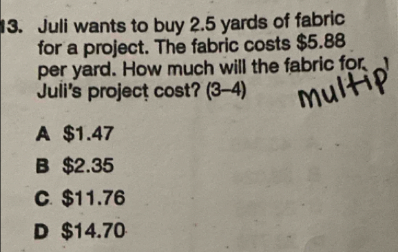 Juli wants to buy 2.5 yards of fabric
for a project. The fabric costs $5.88
per yard. How much will the fabric for
Juli's project cost? (3-4 -4
A $1.47
B $2.35
C. $11.76
D $14.70