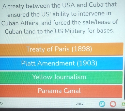 A treaty between the USA and Cuba that
ensured the US' ability to intervene in
Cuban Affairs, and forced the sale/lease of
Cuban land to the US Military for bases.
Treaty of Paris (1898)
Platt Amendment (1903)
Yellow Journalism
Panama Canal
O
Desk 2