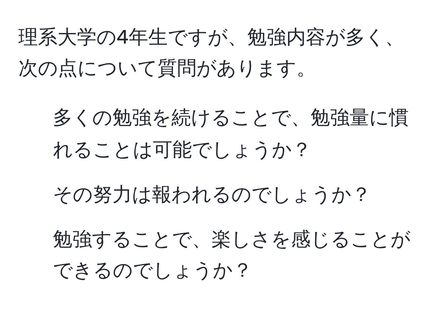 理系大学の4年生ですが、勉強内容が多く、次の点について質問があります。 
1. 多くの勉強を続けることで、勉強量に慣れることは可能でしょうか？
2. その努力は報われるのでしょうか？
3. 勉強することで、楽しさを感じることができるのでしょうか？