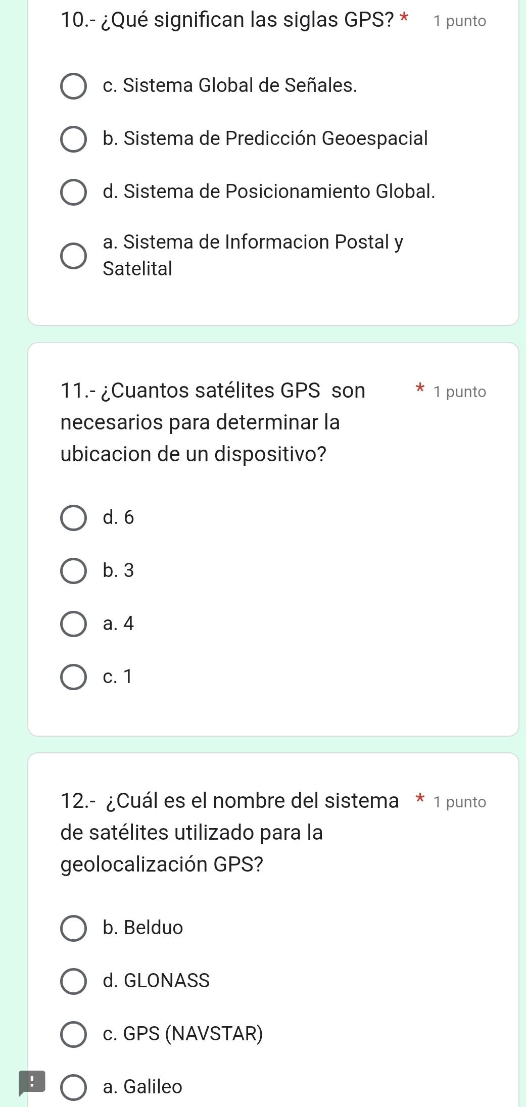 10.- ¿Qué significan las siglas GPS? * 1 punto
c. Sistema Global de Señales.
b. Sistema de Predicción Geoespacial
d. Sistema de Posicionamiento Global.
a. Sistema de Informacion Postal y
Satelital
11.- ¿Cuantos satélites GPS son 1 punto
necesarios para determinar la
ubicacion de un dispositivo?
d. 6
b. 3
a. 4
c. 1
12.- ¿Cuál es el nombre del sistema * 1 punto
de satélites utilizado para la
geolocalización GPS?
b. Belduo
d. GLONASS
c. GPS (NAVSTAR)
!
a. Galileo