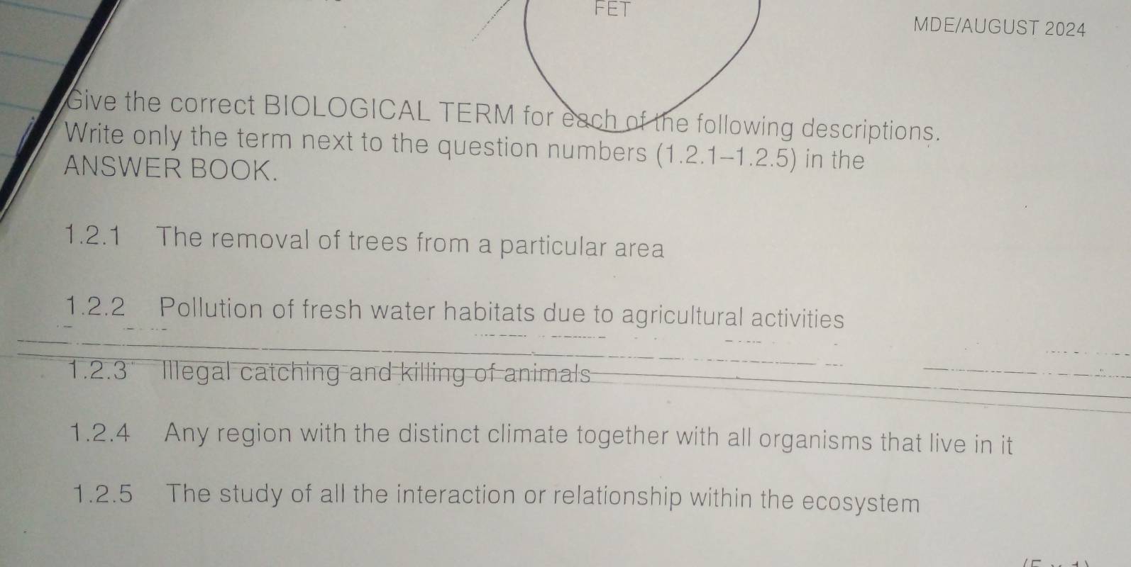 FET MDE/AUGUST 2024 
Give the correct BIOLOGICAL TERMg descriptions. 
Write only the term next to the questbers (1.2.1-1.2.5) in the 
ANSWER BOOK. 
1.2.1 The removal of trees from a particular area 
1.2.2 Pollution of fresh water habitats due to agricultural activities 
1.2.3 Illegal catching and killing of animals 
1.2.4 Any region with the distinct climate together with all organisms that live in it 
1.2.5 The study of all the interaction or relationship within the ecosystem