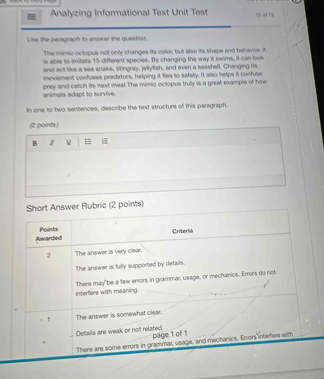 Analyzing Informational Text Unit Test 12 of 15
Use the paragraph to answer the question.
The mimic octopus not only changes its color, but also its shape and behavior. It
is able to imitate 15 different species. By changing the way it swims, it can look
and act like a sea snake, stingray, jellyfish, and even a seashell. Changing its
movement confuses predators, helping it flee to safety. It also helps it confuse
prey and catch its next meal.The mimic octopus truly is a great example of how
animals adapt to survive.
In one to two sentences, describe the text structure of this paragraph.
(2 points)
B I y
Short Answer Rubric (2 points)
Points
Awarded Criteria
2 The answer is very clear.
The answer is fully supported by details.
There may be a few errors in grammar, usage, or mechanics. Errors do not
interfere with meaning.
= 1 The answer is somewhat clear.
_ Details are weak or not related.
page.1 of 1
There are some errors in grammar, usage, and mechanics. Errors interfere with