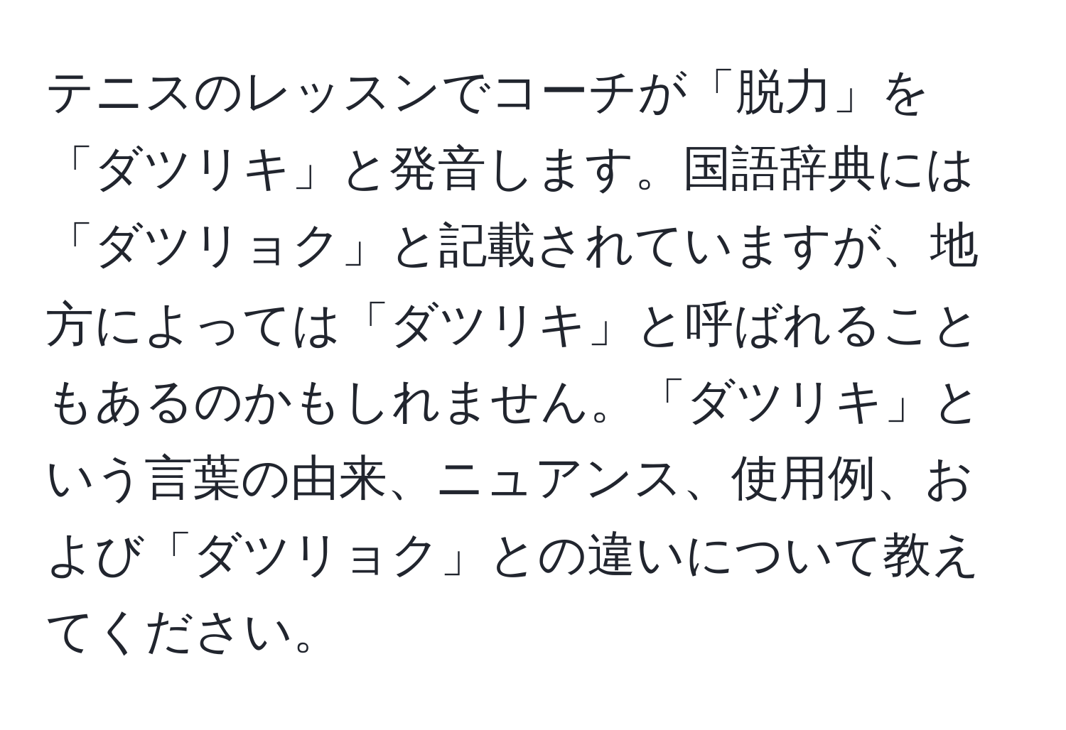 テニスのレッスンでコーチが「脱力」を「ダツリキ」と発音します。国語辞典には「ダツリョク」と記載されていますが、地方によっては「ダツリキ」と呼ばれることもあるのかもしれません。「ダツリキ」という言葉の由来、ニュアンス、使用例、および「ダツリョク」との違いについて教えてください。