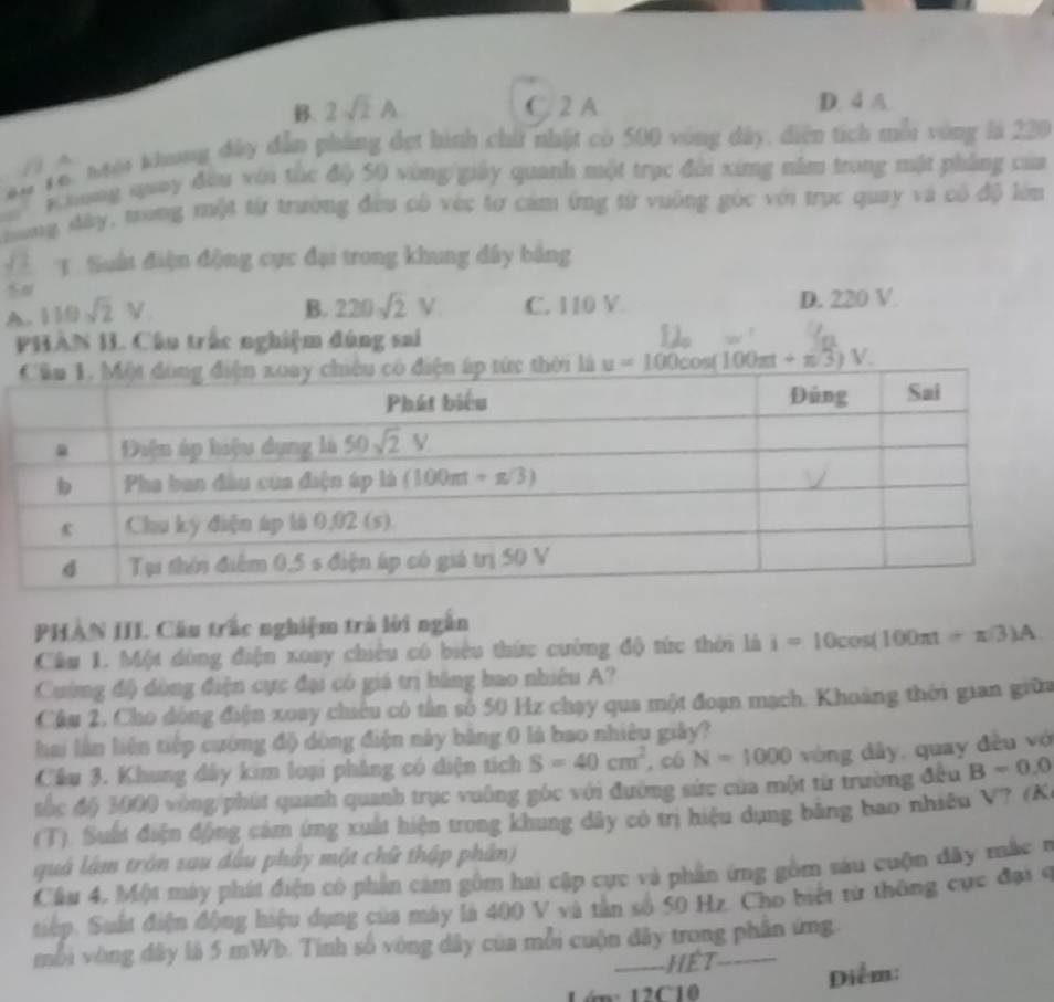 B. 2sqrt(2)A C. 2 A D. 4 A
9 16. Mội khang đây dẫn pháng đẹt hình chữ nhật có 500 vòng dây, diện tích mẫi vòng là 220
Khong quay đầu với túc độ 50 vòng giảy quanh một trục đổi xíng năm trong một phẳng của
ong đây, trong một từ trường đầu có véc tơ cảm ứng từ vuông góc với trục quay và có độ lêm
2 T. Sất điện động cực đại trong khung đây bảng
50°
A. 110sqrt(2)V
B. 220sqrt(2)V C. 110 V D. 220 V.
PHAN I. Câu trấc nghiệm đúng sai
PHAN III. Câu trấc nghiệm trả lời ngắn
Cầu 1. Một đòng điện xoay chiêu có biểu thức cường độ tức thời là i=10cos (100π t+π /3)A
Cuờng độ đòng điện cực đại có giá trị bảng bao nhiều A?
Cầu 2, Cho dóng điện xoay chiêu có tần số 50 Hz chạy qua một đoạn mạch. Khoảng thời gian giữa
hai lần liện tiếp cường độ dòng điện này bảng 0 là bao nhiêu giây?
Cầu 3. Khung dây kim loại phẳng có diện tích S=40cm^2 , có N=1000 vòng dây, quay đều vớ
tác độ 1400 vòng phát quanh quanh trục vuảng góc với đường sức của một từ trường đều B=0,0
(T). Suất điện động cảm ứng xuất hiện trong khung dây có trị hiệu dụng băng bao nhiêu V? (K
quả làm tròn sau dầu phảy một chữ thập phân)
Cầu 4. Một máy phát điện có phần cảm gồm hai cập cực và phần ứng gồm sáu cuộn dây mắc r
tiếp. Suất điện động hiệu dụng của máy là 400 V và tần số 50 Hz. Cho biết từ thông cực đại c
mỗi vòng đây là 5 mWb. Tinh số vòng dây của mỗi cuộn đây trong phần ứng
---HET
1ớn: 12C10 Diểm: