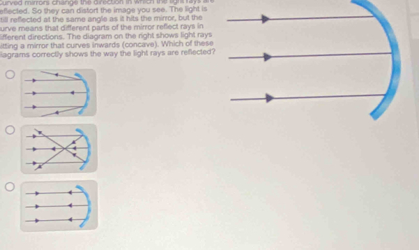 urved mirrors change the direction in which the light rays an 
eflected. So they can distort the image you see. The light is 
till reflected at the same angle as it hits the mirror, but the 
urve means that different parts of the mirror reflect rays in 
lifferent directions. The diagram on the right shows light rays 
itting a mirror that curves inwards (concave). Which of these 
liagrams correctly shows the way the light rays are reflected? 
4 
A