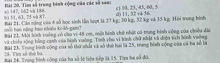 Tìm số trung bình cộng của các số sau:
a) 147, 162 và 186. c) 10, 25, 45, 60, 5
b) 51, 63, 75 và 87. d) 11, 32 và 56.
Bài 21. Cân nặng của 4 số học sinh lần lượt là 27 kg; 30 kg, 32 kg và 35 kg. Hỏi trung bình
mỗi bạn nặng bao nhiêu ki-lô-gam?
Bài 22. Một hình vuông có chu vi 48 cm, một hình chữ nhật có trung bình cộng của chiều dài
và chiều rộng bằng cạnh của hình vuông. Tính chu vi hình chữ nhật và diện tích hình vuộng.
Bài 23. Trung bình cộng của số thứ nhất và số thứ hai là 25, trung bình cộng của cả ba số là
28. Tìm số thứ ba.
Bài 24. Trung bình cộng của ba số lẻ liên tiếp là 15. Tìm ba số đó.