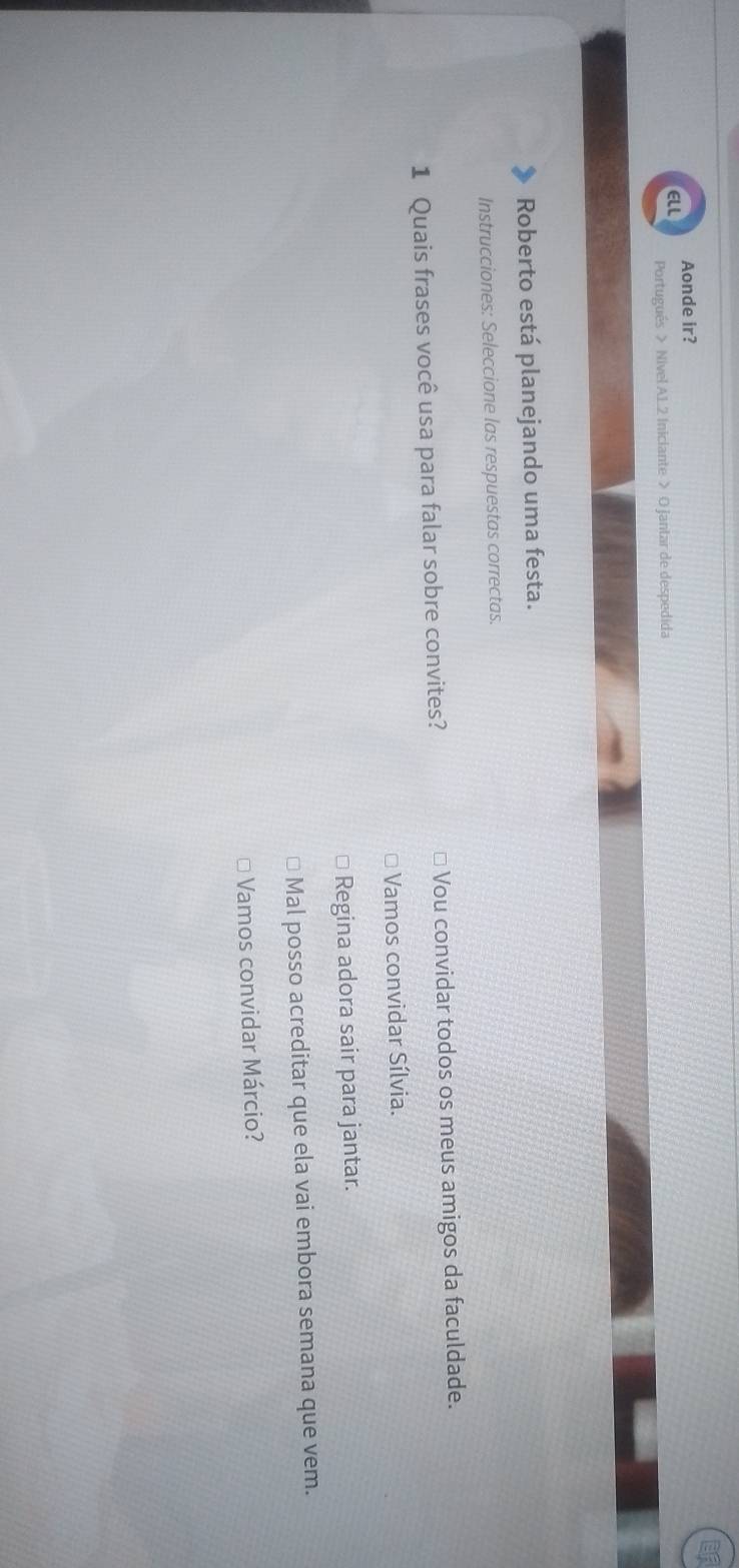 Aonde ir?
ELI
Portugués > Nivel AL2 Iniciante > O jantar de despedida
Roberto está planejando uma festa.
Instrucciones: Seleccione las respuestas correctas.
1 Quais frases você usa para falar sobre convites? * Vou convidar todos os meus amigos da faculdade.
Vamos convidar Sílvia.
Regina adora sair para jantar.
Mal posso acreditar que ela vai embora semana que vem.
Vamos convidar Márcio?