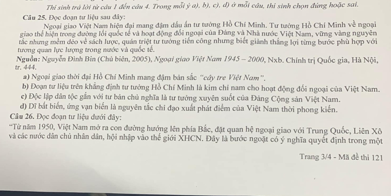 Thí sinh trả lời từ câu 1 đến câu 4. Trong mỗi ý a), b), c), d) ở mỗi câu, thí sinh chọn đúng hoặc sai.
Câu 25. Đọc đoạn tư liệu sau đây:
Ngoại giao Việt Nam hiện đại mang đậm dấu ấn tư tưởng Hồ Chí Minh. Tư tưởng Hồ Chí Minh về ngoại
giao thể hiện trong đường lối quốc tế và hoạt động đối ngoại của Đảng và Nhà nước Việt Nam, vững vàng nguyên
tắc nhưng mềm dẻo về sách lược, quán triệt tư tưởng tiến công nhưng biết giành thắng lợi từng bước phù hợp với
tương quan lực lượng trong nước và quốc tế.
Nguồn: Nguyễn Đình Bin (Chủ biên, 2005), Ngoại giao Việt Nam 1945 - 2000, Nxb. Chính trị Quốc gia, Hà Nội,
tr. 444.
a) Ngoại giao thời đại Hồ Chí Minh mang đậm bản sắc “cây tre Việt Nam”.
b) Đoạn tư liệu trên khẳng định tư tưởng Hồ Chí Minh là kim chỉ nam cho hoạt động đối ngoại của Việt Nam.
c) Độc lập dân tộc gắn với tư bản chủ nghĩa là tư tưởng xuyên suốt của Đảng Cộng sản Việt Nam.
d) Dĩ bất biến, ứng vạn biến là nguyên tắc chỉ đạo xuất phát điểm của Việt Nam thời phong kiến.
Câu 26. Đọc đoạn tư liệu dưới đây:
“Từ năm 1950, Việt Nam mở ra con đường hướng lên phía Bắc, đặt quan hệ ngoại giao với Trung Quốc, Liên Xô
và các nước dân chủ nhân dân, hội nhập vào thế giới XHCN. Đây là bước ngoặt có ý nghĩa quyết định trong một
Trang 3/4 - Mã đề thi 121