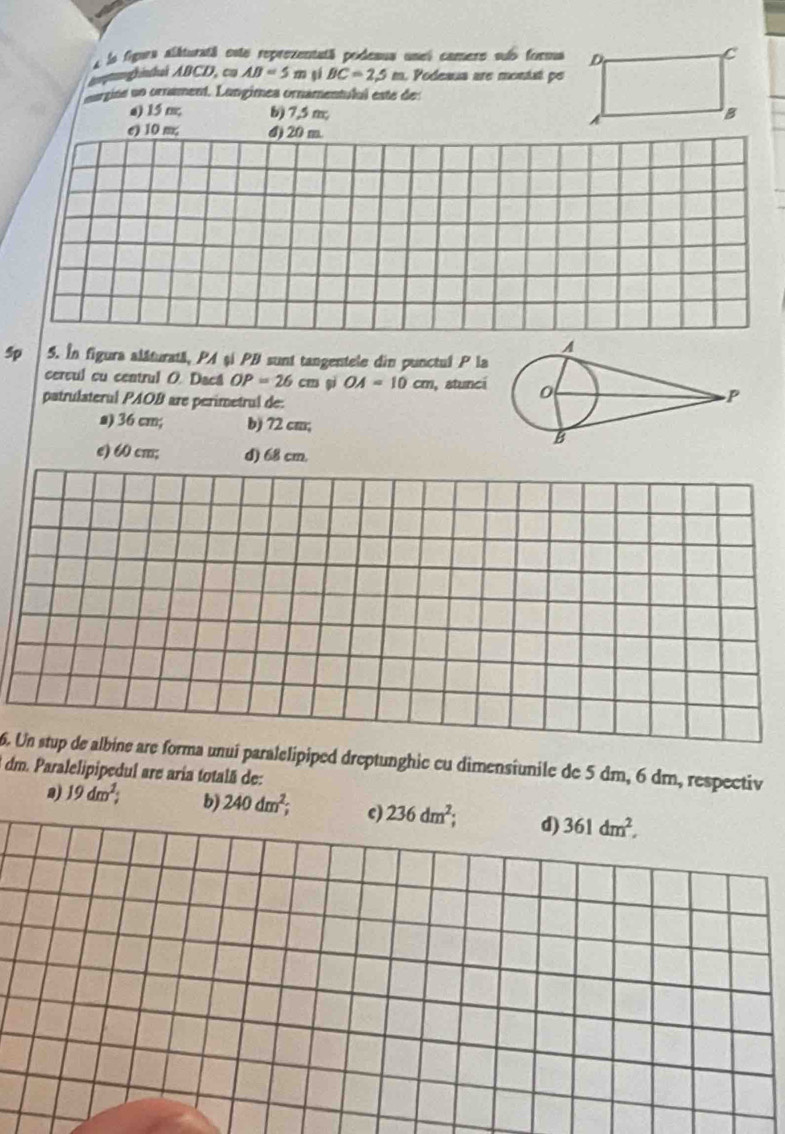 la figura allturatá este reprezentatã podesua unel camero sub forma D C
againai ABCD, cn AB=5m gé BC=2,5 m Podeaua are montat pe
argine un ornament. Langímea ornamentulul este des
a) 15 m; b) 7,5 m, B
A
e) 10 m, 4) 20 m.
sp 5. In figura alâturată, PA şi PB sunt tangentele din punctul P la
cercul cu centrul O. Dacá OP=26cm sì OA=10cm , stunci
patrulateral PAOB are perimetrul de:
a) 36 cm; b) 72 cm;
e) 60 cm; d) 68 cm.
6. Un stup de albine are forma unuí paralelipiped dreptunghic cu dimensiunile de 5 dm, 6 dm, respectiv
dm. Paralelipipedul are aria totalã de:
n) 19dm^2; b) 240dm^2; c) 236dm^2; d) 361dm^2,