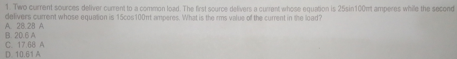 Two current sources deliver current to a common load. The first source delivers a current whose equation is 25sin100πt amperes while the second
delivers current whose equation is 15cos100πt amperes. What is the rms value of the current in the load?
A. 28.28 A
B. 20.6 A
C. 17.68 A
D. 10.61 A