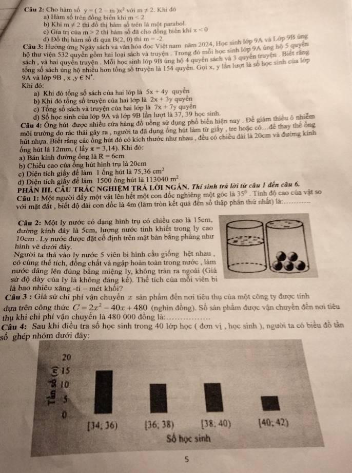 Cho hàm số y=(2-m)x^2 vái m!= 2. Khi đó
) àm số trên đồng biển khi m<2</tex>
b) Khi m!= 2 thì đồ thị hàm số trên là một parabol.
c) Gía trị của n>2 thì hàm số đã cho đòng biển khì x<0</tex>
d) Đồ thị hám số đi qua B(2,0) thì m=-2
Câu 3: Hường ứng Ngày sách và văn hóa đọc Việt nam năm 2024, Học sinh lớp 9A và Lớp 9B ủng
hộ thư viện 532 quyên gồm hai loại sách và truyện Trong đó môi học sinh lớp 9A úng hộ 5 quyên
sách , và hai quyên truyền . Mỗi học sinh lớp 9B ung hộ 4 quyền sách và 3 quyên truyện . Biết rắng
tổng số sách ủng hộ nhiêu hơn tổng số truyện là 154 quyen. Gọi x, y làn lượt là số học sinh của lớp
9A và lớp 9B , x,y∈ N^*.
Khi đó:
a) Khi đó tổng số sách của hai lớp là 5x+4y quyền
b) Khi đó tổng số truyện của hai lớp là 2x+3 y quyến
c) Tổng số sách và truyện của hai lớp là 7x+7y quyển
d) Số học sinh của lớp 9A và lớp 9B lần lượt là 37, 39 học sinh.
Câu 4: Ông hút được nhiều cửa hàng đồ uông sử dụng phố biên hiện nay . Đê giám thiếu ô nhiễm
môi trường do rác thải gây ra , người ta đã dung ống hút làm từ giảy , tre hoặc có...de thay thế ông
hút nhựa. Biết rằng các ổng hút đó có kích thước như nhau , đều có chiêu dài là 20cm và đường kính
ống hút là 12mm, ( lấy π =3,14). Khi đó:
a) Bán kính đường ổng là R=6cm
b) Chiều cao của ổng hút hình trụ là 20cm
c) Diện tích giấy để làm 1 ống hút là 75.36cm^2
d) Diện tích giấy để làm 1500 ống hút là 113040m^2
PHẢN III. CÂU TRÁC NGHIỆM TRẢ LỜI NGẢN. Thí sinh trã lời tử câu 1 đến câu 6.
Cầu 1: Một người đầy một vật lền hết một con dốc nghiêng một góc là 35°. Tính độ cao của vật so
với mặt đất , biết độ dài con đốc là 4m (làm tròn kết quả đến số thập phân thứ nhất) là:
Câu 2: Một ly nước có dạng hình trụ có chiều cao là 15cm,
đường kính đáy là 5cm, lượng nước tinh khiết trong ly cao
10cm . Ly nước được đặt cổ định trên mặt bàn bằng phẳng như
hình vẽ dưới đây
Người ta thả vào ly nước 5 viên bi hình cầu giống hệt nhau 
có cùng thể tích, đồng chất và ngập hoàn toàn trong nước , là
nước dâng lên đúng bằng miệng ly, không tràn ra ngoài (Gi
sử độ dày của ly là không đáng kể). Thế tích của mỗi viên 
là bao nhiêu xăng -ti - mét khối?
Câu 3 : Giả sử chỉ phí vận chuyển x sản phẩm đến nơi tiêu thụ của một công ty được tính
dựa trên công thức C=2x^2-40x+480 (nghin đồng). Số sản phẩm được vận chuyển đến nơi tiêu
thụ khi chỉ phí vận chuyển là 480 000 đồng là:
Câu 4: Sau khi điều tra số học sinh trong 40 lớp học ( đơn vị , học sinh ), người ta có biểu đồ tân
số ới đây:
5