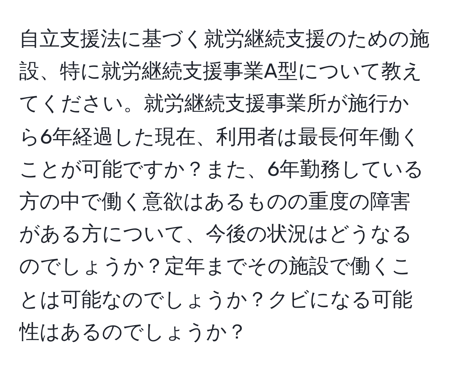 自立支援法に基づく就労継続支援のための施設、特に就労継続支援事業A型について教えてください。就労継続支援事業所が施行から6年経過した現在、利用者は最長何年働くことが可能ですか？また、6年勤務している方の中で働く意欲はあるものの重度の障害がある方について、今後の状況はどうなるのでしょうか？定年までその施設で働くことは可能なのでしょうか？クビになる可能性はあるのでしょうか？