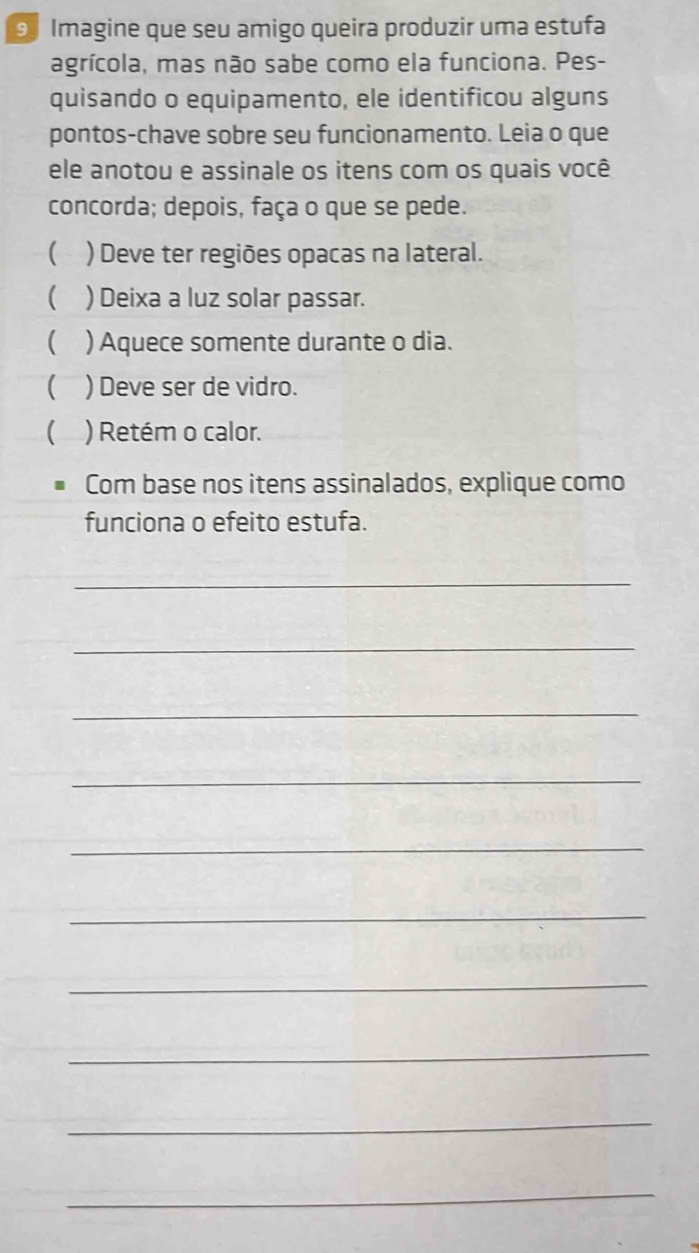 Imagine que seu amigo queira produzir uma estufa 
agrícola, mas não sabe como ela funciona. Pes- 
quisando o equipamento, ele identificou alguns 
pontos-chave sobre seu funcionamento. Leia o que 
ele anotou e assinale os itens com os quais você 
concorda; depois, faça o que se pede. 
( ) Deve ter regiões opacas na lateral. 
) Deixa a luz solar passar. 
( ) Aquece somente durante o dia. 
( ) Deve ser de vidro. 
 ) Retém o calor. 
Com base nos itens assinalados, explique como 
funciona o efeito estufa. 
_ 
_ 
_ 
_ 
_ 
_ 
_ 
_ 
_ 
_