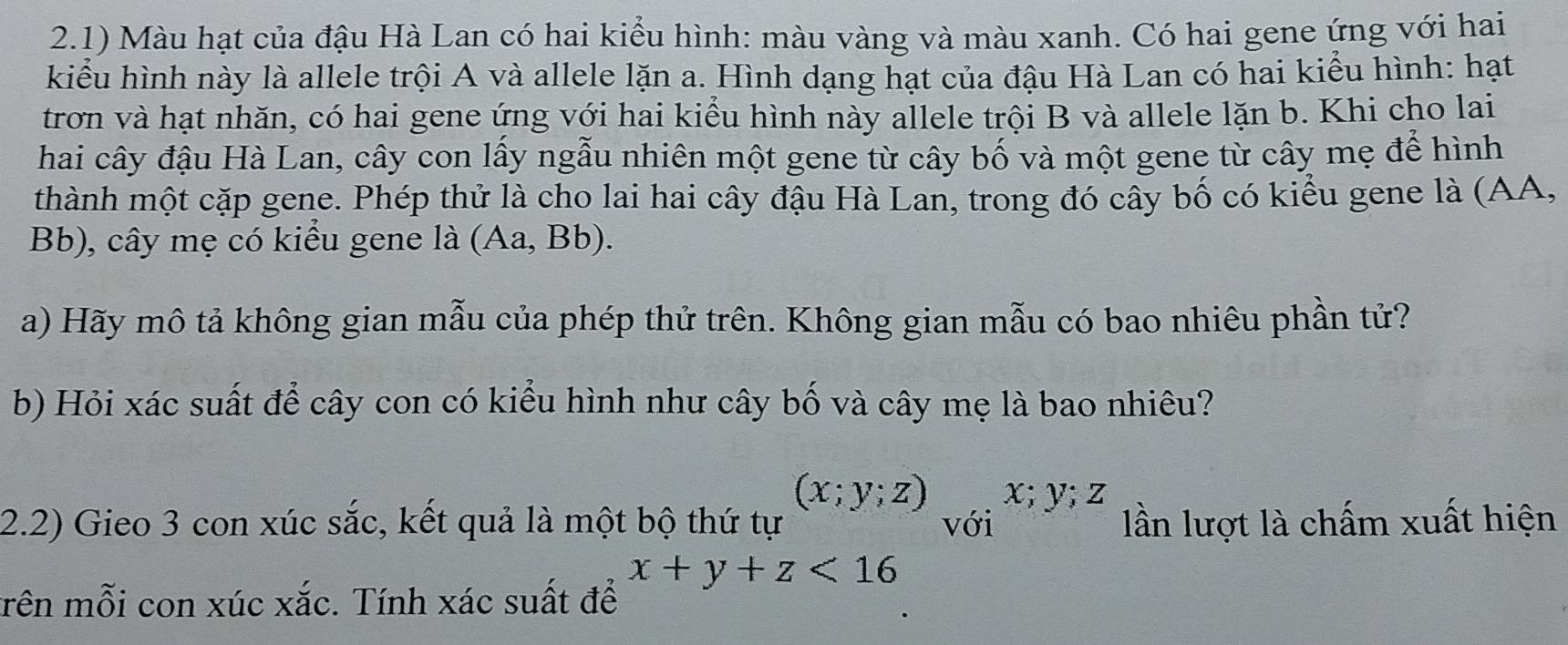 2.1) Màu hạt của đậu Hà Lan có hai kiểu hình: màu vàng và màu xanh. Có hai gene ứng với hai 
kiểu hình này là allele trội A và allele lặn a. Hình dạng hạt của đậu Hà Lan có hai kiểu hình: hạt 
trơn và hạt nhăn, có hai gene ứng với hai kiểu hình này allele trội B và allele lặn b. Khi cho lai 
hai cây đậu Hà Lan, cây con lấy ngẫu nhiên một gene từ cây bố và một gene từ cây mẹ để hình 
thành một cặp gene. Phép thử là cho lai hai cây đậu Hà Lan, trong đó cây bố có kiểu gene là (AA, 
Bb), cây mẹ có kiểu gene là (Aa, B b). 
a) Hãy mô tả không gian mẫu của phép thử trên. Không gian mẫu có bao nhiêu phần tử? 
b) Hỏi xác suất để cây con có kiểu hình như cây bố và cây mẹ là bao nhiêu?
(x;y;z) 1- y; z
2.2) Gieo 3 con xúc sắc, kết quả là một bộ thứ tự với lần lượt là chấm xuất hiện
x+y+z<16</tex> 
trên mỗi con xúc xắc. Tính xác suất để