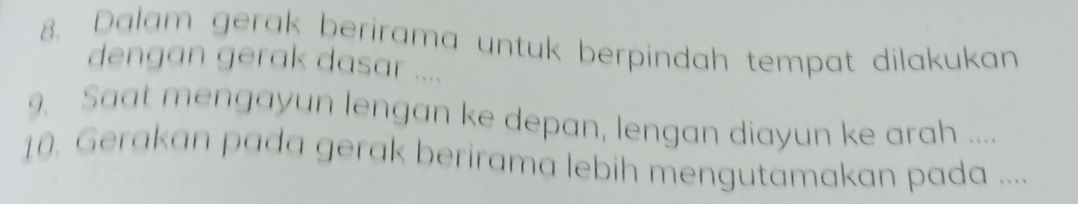 Dalam gerak berirama untuk berpindah tempat dilakukan 
dengan gerak dasar .... 
9. Saat mengayun lengan ke depan, lengan diayun ke arah .... 
10. Gerakan pada gerak berirama lebih mengutamakan pada ....