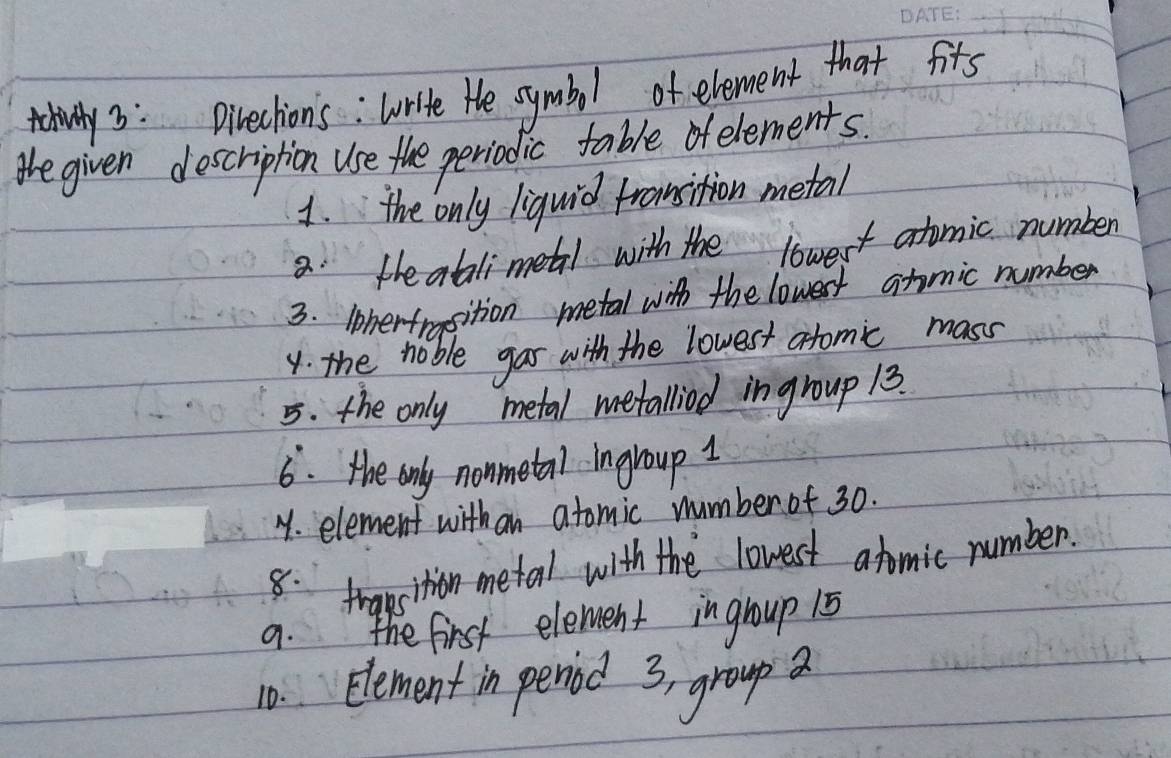 talivwly 3: Directions : Write He symbol of element that fits 
the given description use the periodic table ofelements. 
1. the only liquid fronsition metal 
8 the atalimetal with the lowest atomic number 
3. iherfmsition metal with the lowest atomic number 
y. the noble gar with the lowest atomic mass 
5. the only metal metalliod ingroup 13. 
6. the only nonmetal ingroup 1
Y. element with an atomic number of 30. 
8. traesition metal with the lowest atomic number. 
9. the first element ingroup 15
10. Element in peniod 3, group a