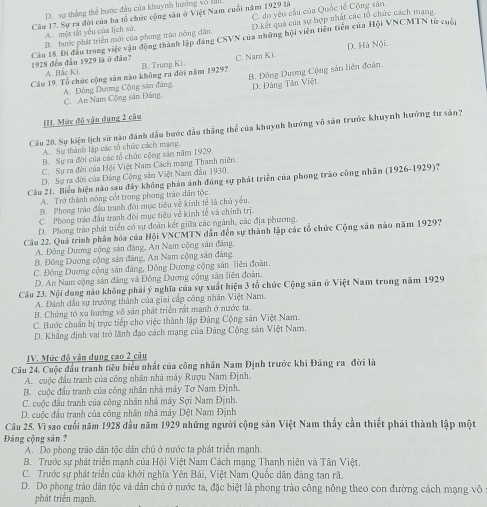 D. sự thắng thể bước đầu của khuynh hướng vô sản
Câu 17. Sự ra đời của ba tổ chức cộng săn ở Việt Nam cuối năm 1929 là C. do yêu cầu của Quốc tế Cộng sân.
B. hước phát triển mới của phong trào nông dân. D.kết quả của sự hợp nhất các tổ chức cách mạng
A. một tất yếu của lịch sử.
D. Hà Nội.
Câu 18. Đi đầu trong việc vận động thành lập đảng CSVN của những hội viên tiên tiền của Hội VNCMTN từ cuộc 1928 đến đầu 1929 là ở đầu?
Câu 19. Tổ chức cộng săn nào không ra đời năm 1929? B. Trung Ki. C. Nam Ki
A. Bắc Ki.
A. Đông Dương Cộng sản đâng B. Đông Dương Cộng sản liên đoàn.
C. An Nam Cộng sản Đảng, D. Đảng Tân Việt
II. Mức độ vận dụng 2 câu
Cầu 20. Sự kiện lịch sử nào đánh dấu bước đầu thắng thể của khuynh hướng vô sản trước khuynh hướng tư sản?
A. Sự thành lập các tổ chức cách mạng.
B. Sự ra đời của các tổ chức cộng sản năm 1929.
C. Sự ra đời của Hội Việt Nam Cách mạng Thanh niên
D. Sự ra đời của Đảng Cộng săn Việt Nam đầu 1930.
Câu 21. Biểu hiện nào sau đây không phản ảnh đúng sự phát triển của phong trào công nhân (1926-1929)?
A. Trở thành nóng cốt trong phong trào dân tộc.
B. Phong trào đầu tranh đội mục tiêu về kinh tế là chủ yêu.
C. Phong tráo đầu tranh đời mục tiêu về kinh tế và chính trị.
D. Phong trào phát triển có sự đoàn kết giữa các ngành, các địa phương,
Câu 22. Quá trình phân hóa của Hội VNCMTN dẫn đến sự thành lập các tổ chức Cộng sản nào năm 1929?
A. Đông Dương cộng sản đảng, An Nam cộng sản đảng.
B. Đông Dương cộng sản đảng, An Nam cộng sản đảng
C. Động Dương cộng sản đảng, Đồng Dương cộng sản liên đoàn.
D. An Nam cộng sản đảng và Đông Dương cộng sản liên đoàn.
Cầu 23. Nội dung nào không phải ý nghĩa của sự xuất hiện 3 tổ chức Cộng sân ở Việt Nam trong năm 1929
A. Đánh dầu sự trưởng thành của giai cấp công nhân Việt Nam.
B. Chứng tỏ xu hướng vô sản phát triển rất mạnh ở nước ta.
C. Bước chuẩn bị trực tiếp cho việc thành lập Đảng Cộng sản Việt Nam.
D. Khẳng định vai trò lãnh đạo cách mạng của Đảng Cộng sản Việt Narn.
IV. Mức độ vận dụng cao 2 cầu
Câu 24. Cuộc đầu tranh tiêu biểu nhất của công nhân Nam Định trước khi Đảng ra đời là
A. cuộc đầu tranh của công nhân nhà máy Rượu Nam Định.
B. cuộc đầu tranh của công nhân nhà máy Tơ Narn Định.
C. cuộc đầu tranh của công nhân nhà máy Sợi Nam Định
D. cuộc đầu tranh của công nhân nhà máy Dệt Nam Định
Câu 25. Vì sao cuối năm 1928 đầu năm 1929 những người cộng săn Việt Nam thấy cần thiết phải thành lập một
Đảng cộng sản ?
A. Do phong trào dân tộc dân chủ ở nước ta phát triển mạnh.
B. Trước sự phát triển mạnh của Hội Việt Nam Cách mạng Thanh niên và Tân Việt.
C. Trước sự phát triển của khởi nghĩa Yên Bái, Việt Nam Quốc dân đảng tan rã.
D. Do phong trào dân tộc và dân chủ ở nước ta, đặc biệt là phong trào công nông theo con đường cách mạng vô
phát triển mạnh.