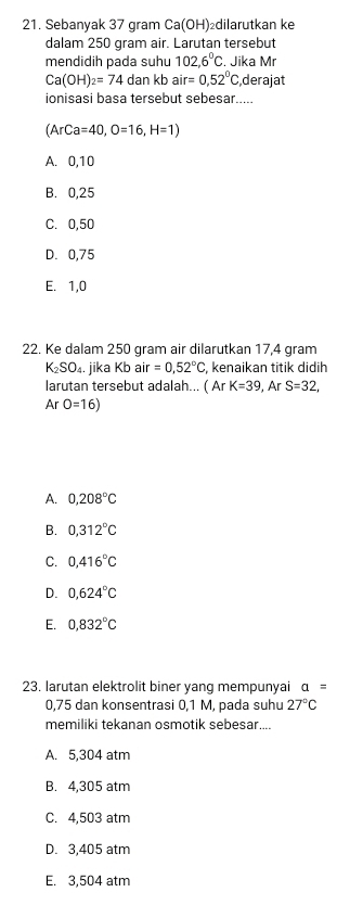 Sebanyak 37 gram Ca(OH) ₂dilarutkan ke
dalam 250 gram air. Larutan tersebut
mendidih pada suhu 102,6°C. Jika Mr
Ca(OH)_2=74 dan kb air=0,52°C derajat
ionisasi basa tersebut sebesar.....
(ArCa=40, O=16, H=1)
A. 0,10
B. 0,25
C. 0,50
D. 0,75
E. 1,0
22. Ke dalam 250 gram air dilarutkan 17,4 gram
K_2SO_4 jika Kb air=0,52°C kenaikan titik didih
larutan tersebut adalah... ( Ar K=39, ArS=32,
ArO=16)
A. 0,208°C
B. 0,312°C
C. 0,416°C
D. 0,624°C
E. 0,832°C
23. larutan elektrolit biner yang mempunyai a=
0,75 dan konsentrasi 0,1 M, pada suhu 27°C
memiliki tekanan osmotik sebesar....
A. 5,304 atm
B. 4,305 atm
C. 4,503 atm
D. 3,405 atm
E. 3,504 atm