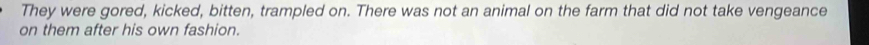 They were gored, kicked, bitten, trampled on. There was not an animal on the farm that did not take vengeance 
on them after his own fashion.
