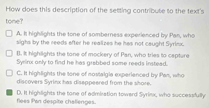 How does this description of the setting contribute to the text's
tone?
A. It highlights the tone of somberness experienced by Pan, who
sighs by the reeds after he realizes he has not caught Syrinx.
B. It highlights the tone of mockery of Pan, who tries to capture
Syrinx only to find he has grabbed some reeds instead.
C. It highlights the tone of nostalgia experienced by Pan, who
discovers Syrinx has disappeared from the shore.
D. It highlights the tone of admiration toward Syrinx, who successfully
flees Pan despite challenges.