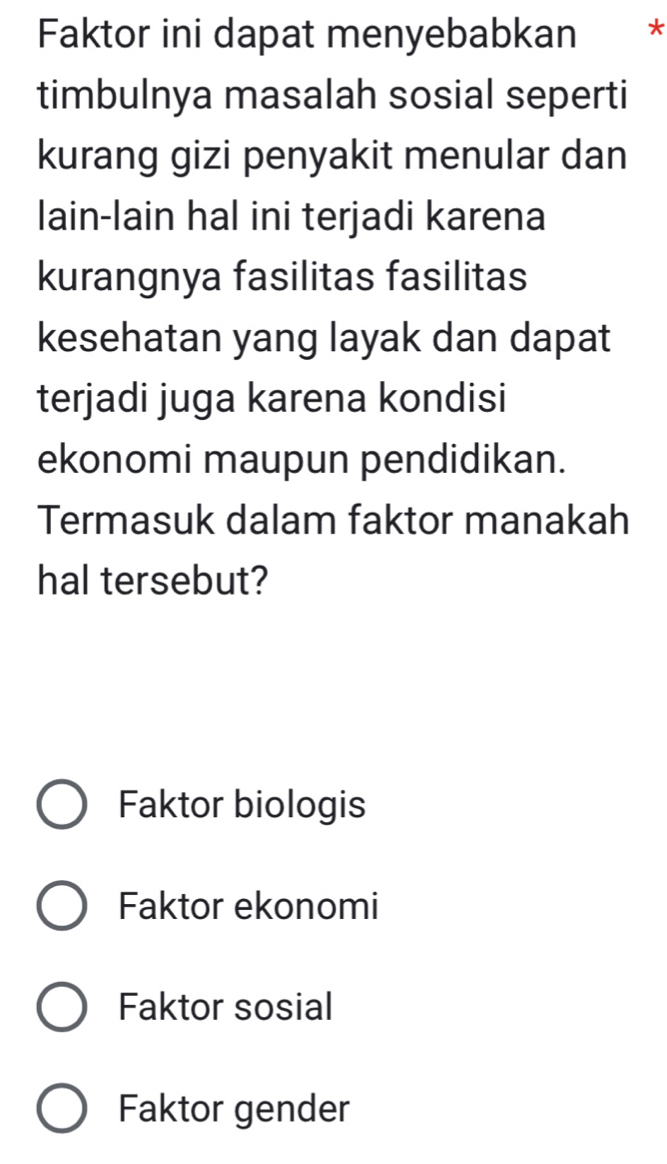 Faktor ini dapat menyebabkan *
timbulnya masalah sosial seperti
kurang gizi penyakit menular dan
lain-lain hal ini terjadi karena
kurangnya fasilitas fasilitas
kesehatan yang layak dan dapat
terjadi juga karena kondisi
ekonomi maupun pendidikan.
Termasuk dalam faktor manakah
hal tersebut?
Faktor biologis
Faktor ekonomi
Faktor sosial
Faktor gender