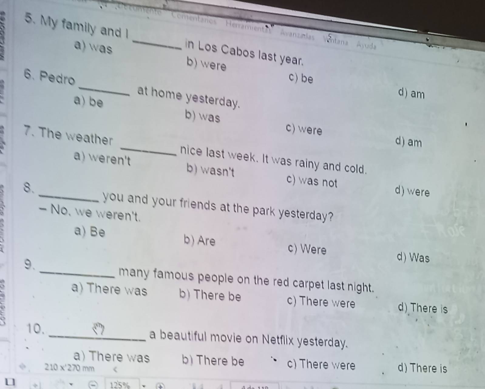 Coentarios Herramientas Avanzadas Ventana Ayuda'
5. My family and _in Los Cabos last year.
a)as
b) were
c) be
6. Pedro _at home yesterday.
d) am
a) be b) was
c) were d) am
7. The weather _nice last week. It was rainy and cold.
a) weren't b) wasn't c) was not
8.
d) were
_you and your friends at the park yesterday?
- No, we weren't.
a) Be b) Are c) Were
9.
d) Was
_many famous people on the red carpet last night.
a) There was b) There be c) There were
d) There is
10. _a beautiful movie on Netflix yesterday.
a) There was b) There be c) There were
210x'270mm d) There is
125% ④