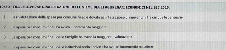 10/30 TRA LE DIVERSE RIVALUTAZIONI DELLE STIME DEGLI AGGREGATI ECONOMICI NEL SEC 2010: 
1 La rivalutazione della spesa per consumi finali è dovuta all'integrazione di nuove fonti tra cui quelle censuarie 
2 La spesa per consumi finali ha avuto l'incremento maggiore 
3 La spesa per consumi finali delle famiglie ha avuto la maggiore rivalutazione 
4 La spesa per consumi finali delle istituzioni sociali private ha avuto l'incremento maggiore