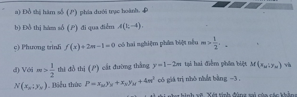 Đồ thị hàm số (P) phía dưới trục hoành. 
b) Đồ thị hàm số (P) đi qua điểm A(1;-4). 
c) Phương trình f(x)+2m-1=0 có hai nghiệm phân biệt nếu m> 1/2 . 
d) Với m> 1/2  thì đồ thị (P) cắt đường thẳng y=1-2m tại hai điểm phân biệt M(x_M;y_M) và
N(x_N;y_N). Biểu thức P=x_My_N+x_Ny_M+4m^2 có giá trị nhỏ nhất bằng −3. 
thi như hình vẽ Xét tính đúng sai của các khẳng