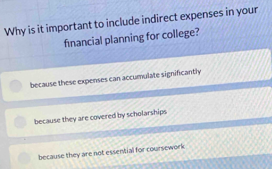 Why is it important to include indirect expenses in your
financial planning for college?
because these expenses can accumulate signifcantly
because they are covered by scholarships
because they are not essential for coursework